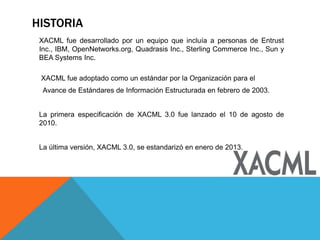HISTORIA
XACML fue desarrollado por un equipo que incluía a personas de Entrust
Inc., IBM, OpenNetworks.org, Quadrasis Inc., Sterling Commerce Inc., Sun y
BEA Systems Inc.
XACML fue adoptado como un estándar por la Organización para el
Avance de Estándares de Información Estructurada en febrero de 2003.
La primera especificación de XACML 3.0 fue lanzado el 10 de agosto de
2010.
La última versión, XACML 3.0, se estandarizó en enero de 2013.
 