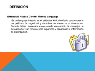 DEFINICIÓN
Extensible Access Control Markup Language
Es un lenguaje basado en el estándar XML diseñado para expresar
las políticas de seguridad y derechos de acceso a la información.
Permite definir cómo es la estructura de intercambio de mensajes de
autorización y un modelo para organizar y almacenar la información
de autorización.
 