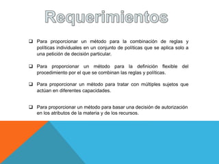  Para proporcionar un método para la combinación de reglas y
políticas individuales en un conjunto de políticas que se aplica solo a
una petición de decisión particular.
 Para proporcionar un método para la definición flexible del
procedimiento por el que se combinan las reglas y políticas.
 Para proporcionar un método para tratar con múltiples sujetos que
actúan en diferentes capacidades.
 Para proporcionar un método para basar una decisión de autorización
en los atributos de la materia y de los recursos.
 