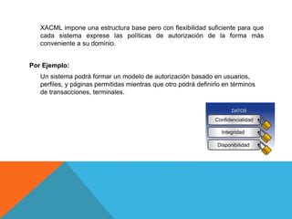 XACML impone una estructura base pero con flexibilidad suficiente para que
cada sistema exprese las políticas de autorización de la forma más
conveniente a su dominio.
Por Ejemplo:
Un sistema podrá formar un modelo de autorización basado en usuarios,
perfiles, y páginas permitidas mientras que otro podrá definirlo en términos
de transacciones, terminales.
 