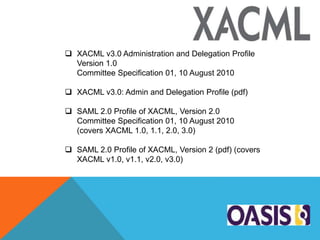  XACML v3.0 Administration and Delegation Profile
Version 1.0
Committee Specification 01, 10 August 2010
 XACML v3.0: Admin and Delegation Profile (pdf)
 SAML 2.0 Profile of XACML, Version 2.0
Committee Specification 01, 10 August 2010
(covers XACML 1.0, 1.1, 2.0, 3.0)
 SAML 2.0 Profile of XACML, Version 2 (pdf) (covers
XACML v1.0, v1.1, v2.0, v3.0)
 