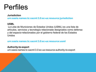 Perfiles
Jurisdiction
urn:oasis:names:tc:xacml:3.0:ec-us:resource:jurisdiction
USML
La Lista de Municiones de Estados Unidos (USML) es una lista de
artículos, servicios y tecnología relacionada designados como defensa
y del espacio-relacionados por el gobierno federal de los Estados
Unidos
urn:oasis:names:tc:xacml:3.0:ec-us:resource:usml
Authority-to-export
urn:oasis:names:tc:xacml:3.0:ec-us:resource:authority-to-export
 
