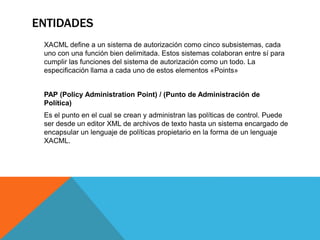 ENTIDADES
XACML define a un sistema de autorización como cinco subsistemas, cada
uno con una función bien delimitada. Estos sistemas colaboran entre sí para
cumplir las funciones del sistema de autorización como un todo. La
especificación llama a cada uno de estos elementos «Points»
PAP (Policy Administration Point) / (Punto de Administración de
Política)
Es el punto en el cual se crean y administran las políticas de control. Puede
ser desde un editor XML de archivos de texto hasta un sistema encargado de
encapsular un lenguaje de políticas propietario en la forma de un lenguaje
XACML.
 