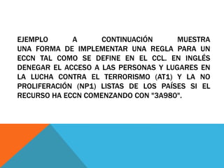 EJEMPLO A CONTINUACIÓN MUESTRA
UNA FORMA DE IMPLEMENTAR UNA REGLA PARA UN
ECCN TAL COMO SE DEFINE EN EL CCL. EN INGLÉS
DENEGAR EL ACCESO A LAS PERSONAS Y LUGARES EN
LA LUCHA CONTRA EL TERRORISMO (AT1) Y LA NO
PROLIFERACIÓN (NP1) LISTAS DE LOS PAÍSES SI EL
RECURSO HA ECCN COMENZANDO CON "3A980".
 
