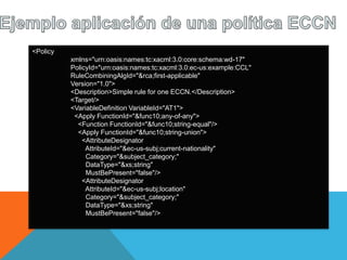 <Policy
xmlns="urn:oasis:names:tc:xacml:3.0:core:schema:wd-17"
PolicyId="urn:oasis:names:tc:xacml:3.0:ec-us:example:CCL"
RuleCombiningAlgId="&rca;first-applicable"
Version="1.0">
<Description>Simple rule for one ECCN.</Description>
<Target/>
<VariableDefinition VariableId="AT1">
<Apply FunctionId="&func10;any-of-any">
<Function FunctionId="&func10;string-equal"/>
<Apply FunctionId="&func10;string-union">
<AttributeDesignator
AttributeId="&ec-us-subj;current-nationality"
Category="&subject_category;"
DataType="&xs;string"
MustBePresent="false"/>
<AttributeDesignator
AttributeId="&ec-us-subj;location"
Category="&subject_category;"
DataType="&xs;string"
MustBePresent="false"/>
 