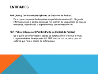 PDP (Policy Decision Point) / (Punto de Decisión de Política)
Es el punto responsable de evaluar un pedido de autorización. Según la
información que el pedido contenga y el examen de las políticas de acceso
existentes, determinará si el pedido debe ser rechazado o no.
PEP (Policy Enforcement Point) / (Punto de Control de Política)
Es el punto que intercepta el pedido de autorización y lo deriva al PDP.
Luego de obtener la respuesta del PDP elabora una repuesta para el
sistema que hizo el pedido de autorización.
ENTIDADES
 