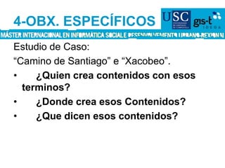 4-OBX. ESPECÍFICOSEstudio de Caso:“Camino de Santiago” e “Xacobeo”.	¿Quien crea contenidos con esos terminos?	¿Donde crea esos Contenidos?	¿Que dicen esos contenidos?