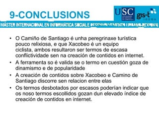 9-CONCLUSIONSO Camiño de Santiago é unha peregrinaxe turística pouco relixiosa, e que Xacobeo é un equipo ciclista, ambos resultaron ser termos de escasa conflictividade sen na creación de contidos en internet.A ferramenta so é valida se o termo en cuestión goza de dinamismo e de popularidade A creación de contidos sobre Xacobeo e Camino de Santiago discorre sen relacion entre elasOs termos desbotados por escasos poderían indicar que os noso termos escollidos gozan dun elevado índice de creación de contidos en internet.