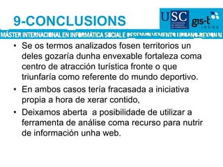9-CONCLUSIONSSe os termos analizados fosen territorios un deles gozaría dunha envexable fortaleza coma centro de atracción turística fronte o que triunfaría como referente do mundo deportivo. En ambos casos tería fracasada a iniciativa propia a hora de xerar contido, Deixamos aberta  a posibilidade de utilizar a ferramenta de análise coma recurso para nutrir de información unha web.
