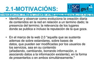 2.1-MOTIVACIÓNS:Identificar y observar como evoluciona la creación diaria de contenidos en la red en relación a un termino dado; la presencia del termino; la relevancia de los lugares donde se publica e incluso la reputación de la que goza.En el marco de la web 2.0 "aquella que se sustenta ademas de sobre estandares, sobre bases de datos, que pueden ser modificadas por los usuarios de los servicios, sea en su contenido (añadiendo, cambiando, borrando información, o asociando datos a la información existente), en la forma de presentarlos o en ambos simultáneamente."