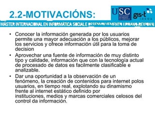 2.2-MOTIVACIÓNS:Conocer la información generada por los usuarios permite una mayor adecuación a los públicos, mejorar los servicios y ofrece información útil para la toma de decisionAprovechar una fuente de información de muy distinto tipo y calidade, información que con la tecnología actual de procesado de datos es facilmente clasificable e analizable.Dar una oportunidad a la observación de un fenómeno, la creación de contenidos para internet polos usuarios, en tiempo real, explotando su dinamismo frente al internet estático definido por instituciones, medios y marcas comerciales celosos del control da información.