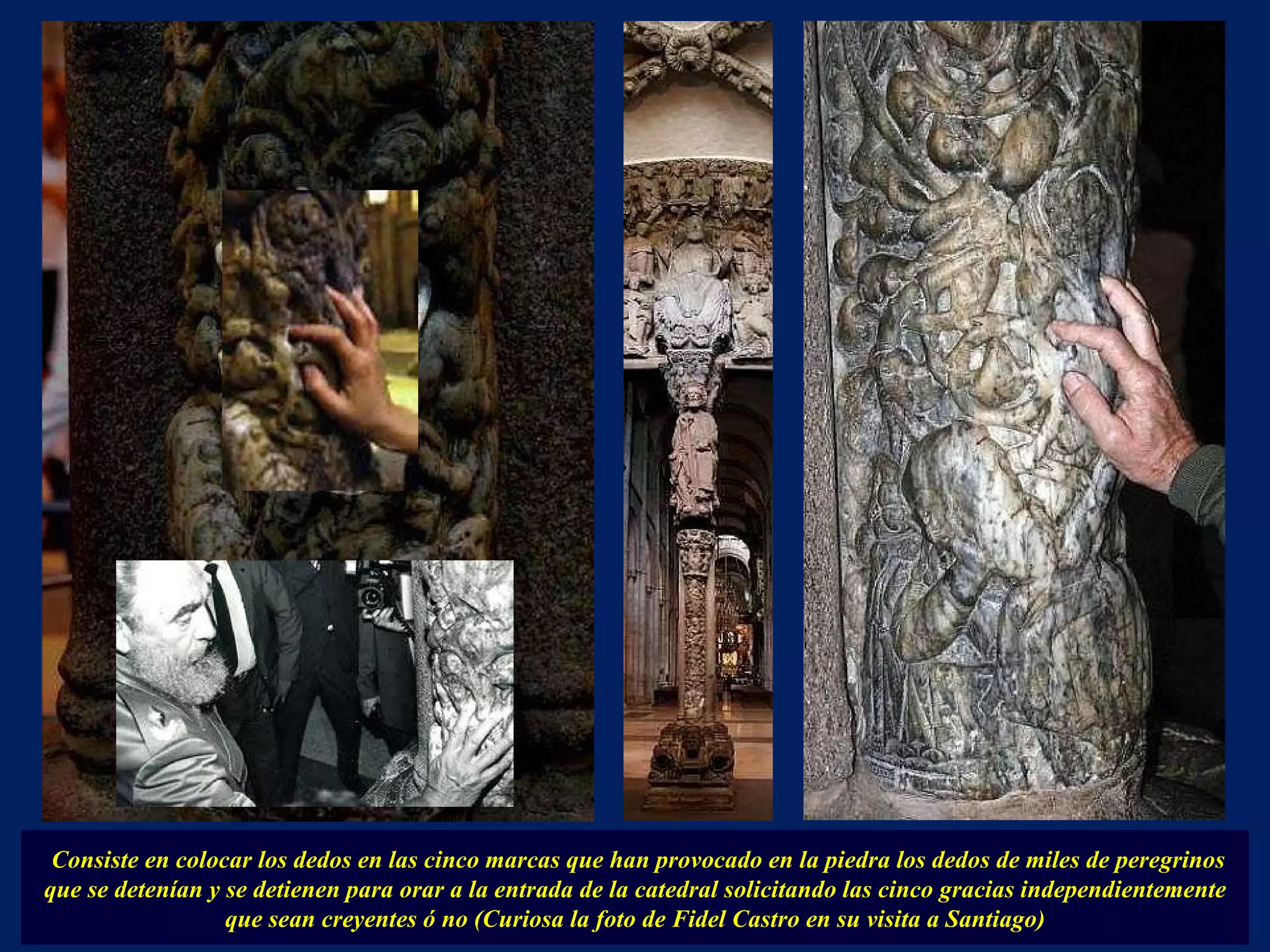 Consiste en colocar los dedos en las cinco marcas que han provocado en la piedra los dedos de miles de peregrinos que se detenían y se detienen para orar a la entrada de la catedral solicitando las cinco gracias independientemente que sean creyentes ó no (Curiosa la foto de Fidel Castro en su visita a Santiago) . 