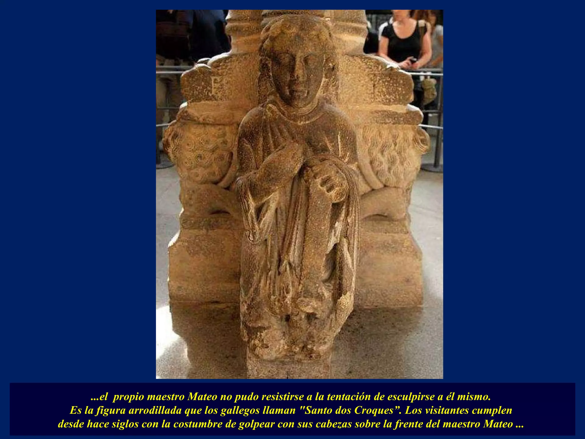...el  propio maestro Mateo no pudo resistirse a la tentación de esculpirse a él mismo.  Es la figura arrodillada que los gallegos llaman "Santo dos Croques”. Los visitantes cumplen  desde hace siglos con la costumbre de golpear con sus cabezas sobre la frente del maestro Mateo ...  