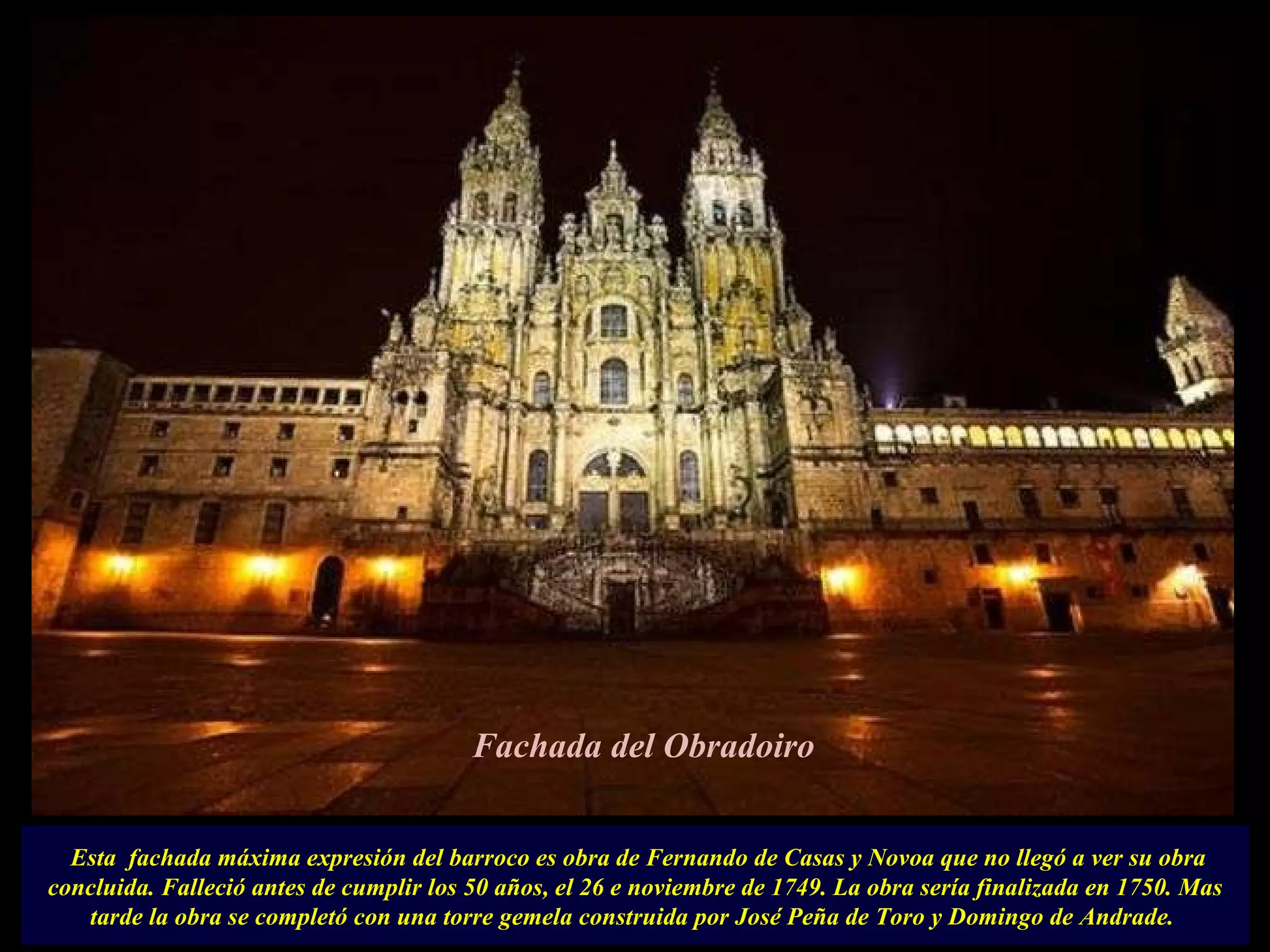   Esta  fachada máxima expresión del barroco es obra de Fernando de Casas y Novoa que no llegó a ver su obra concluida. Falleció antes de cumplir los 50 años, el 26 e noviembre de 1749. La obra sería finalizada en 1750. Mas tarde la obra se completó con una torre gemela construida por José Peña de Toro y Domingo de Andrade.  Fachada del Obradoiro 