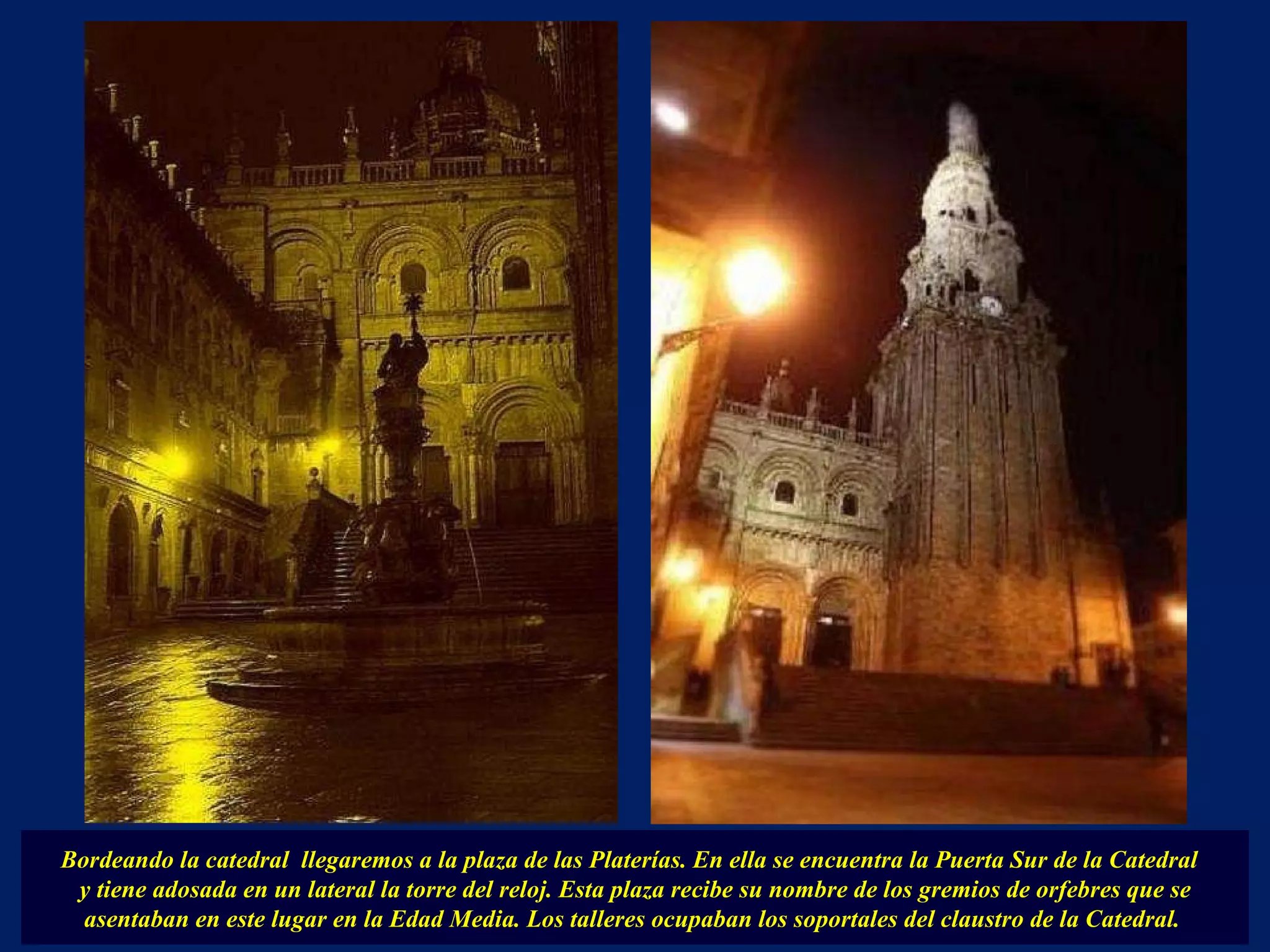 Bordeando la catedral  llegaremos a la plaza de las Platerías. En ella se encuentra la Puerta Sur de la Catedral  y tiene adosada en un lateral la torre del reloj. Esta plaza recibe su nombre de los gremios de orfebres que se asentaban en este lugar en la Edad Media. Los talleres ocupaban los soportales del claustro de la Catedral.  