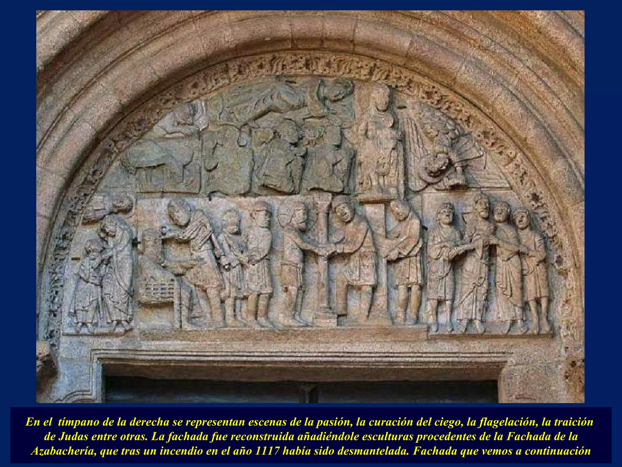 En el  tímpano de la derecha se representan escenas de la pasión, la curación del ciego, la flagelación, la traición  de Judas entre otras. La fachada fue reconstruida añadiéndole esculturas procedentes de la Fachada de la Azabachería, que tras un incendio en el año 1117 había sido desmantelada. Fachada que vemos a continuación 