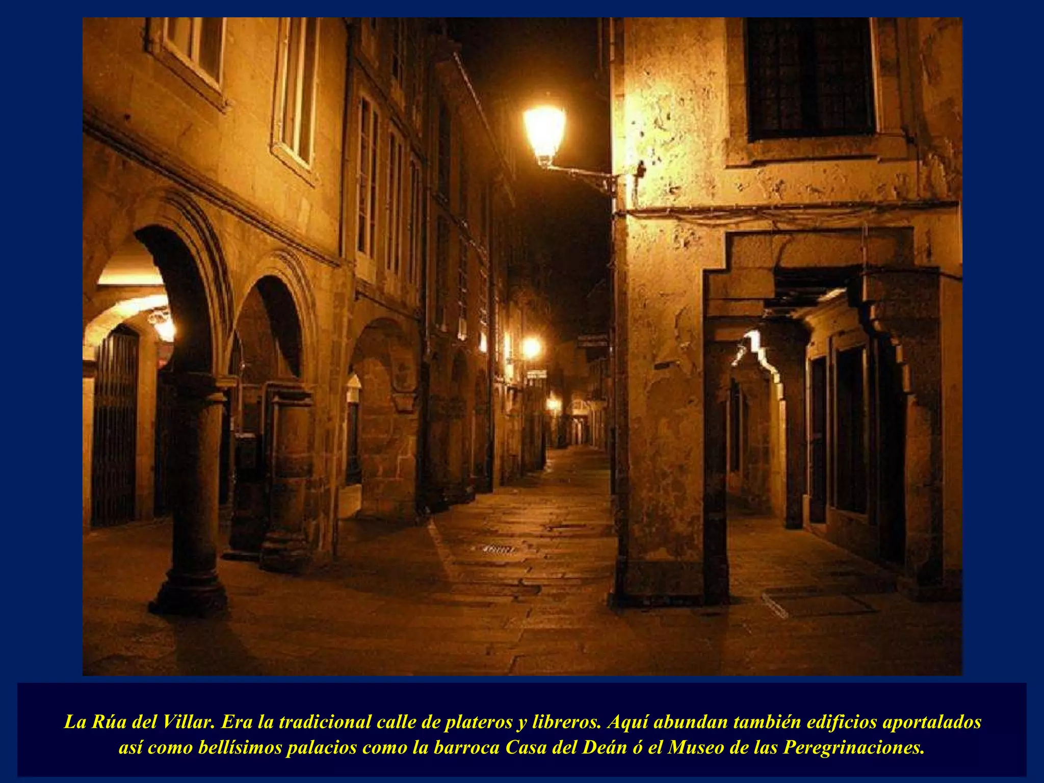 La Rúa del Villar. Era la tradicional calle de plateros y libreros. Aquí abundan también edificios aportalados  así como bellísimos palacios como la barroca Casa del Deán ó el Museo de las Peregrinaciones. 