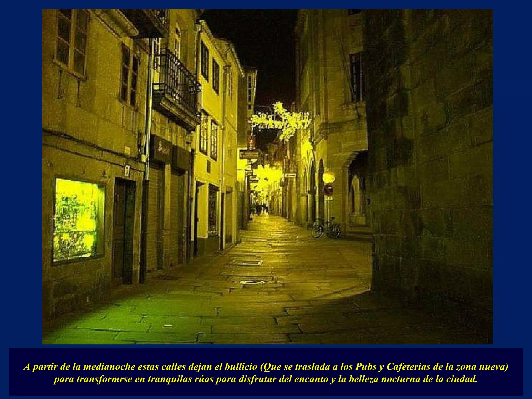 A partir de la medianoche estas calles dejan el bullicio (Que se traslada a los Pubs y Cafeterias de la zona nueva) para transformrse en tranquilas rúas para disfrutar del encanto y la belleza nocturna de la ciudad. 