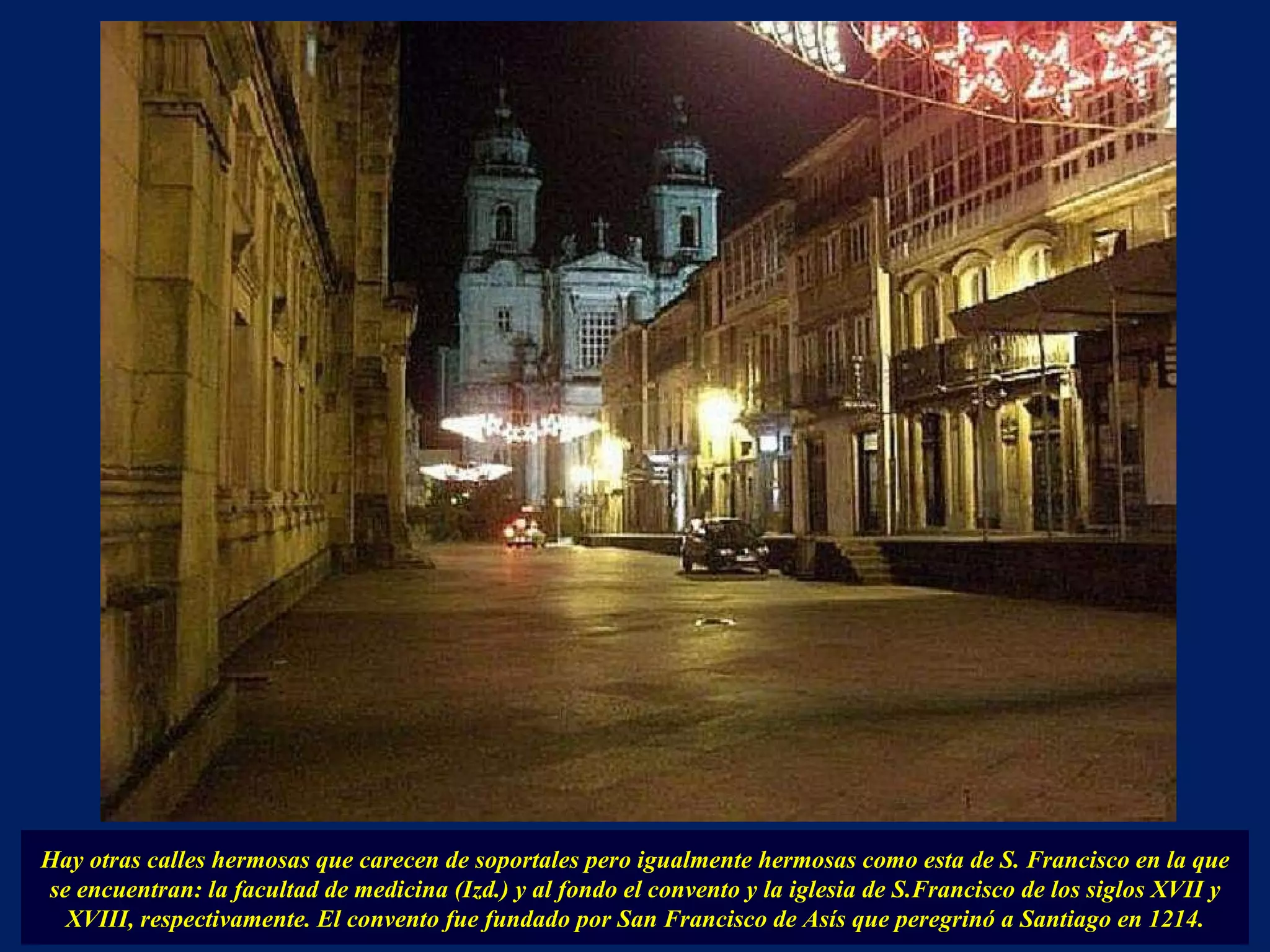 Hay otras calles hermosas que carecen de soportales pero igualmente hermosas como esta de S. Francisco en la que se encuentran: la facultad de medicina (Izd.) y al fondo el convento y la iglesia de S.Francisco de los siglos XVII y XVIII, respectivamente. El convento fue fundado por San Francisco de Asís que peregrinó a Santiago en 1214. 