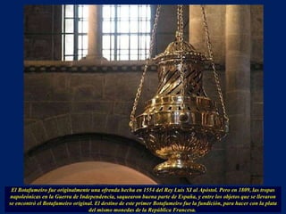 El Botafumeiro fue originalmente una ofrenda hecha en 1554 del Rey Luis XI al Apóstol. Pero en 1809, las tropas napoleónicas en la Guerra de Independencia, saquearon buena parte de España, y entre los objetos que se llevaron se encontró el Botafumeiro original. El destino de este primer Botafumeiro fue la fundición, para hacer con la plata del mismo monedas de la República Francesa.  