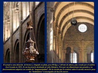 El actual es una aleación  de bronce y chapado en plata, pesa 80 Kgs y 1,60 mts de altura y fue creado por el orfebre José Losada en 1851. Es un incensario destinado al culto litúrgico. Pero por sus dimensiones tan grandes y su funcionamiento adquiere un sentido de “magnanimidad”. De la cuerda que lo sostiene salen 8 cuerdas menores para los “tiraboleiros” ó encargados de hacerlo mover.  