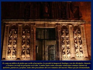 Es como un tablero de piedra que recibe al peregrino. Lo preside la imagen de Santiago y sus dos discípulos Atanasio y Teodoro con traje de peregrino en lo alto. A ambos lados están colocadas veinticuatro estatuas sedentes de Apóstoles, patriarcas y profetas, todos ellos procedentes del coro románico del maestro Mateo que fue desmantelado.  