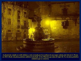 La fuente fue erigida en estilo italiano y está coronada por la escultura de una mujer sedente, fué obra de J. Pernas en 1825. Desde esta plaza podemos admirar la fachada  de las Platerías que data del siglo XI. Y es la única primitiva románica que se conserva.  