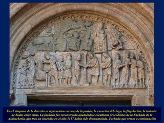 En el  tímpano de la derecha se representan escenas de la pasión, la curación del ciego, la flagelación, la traición  de Judas entre otras. La fachada fue reconstruida añadiéndole esculturas procedentes de la Fachada de la Azabachería, que tras un incendio en el año 1117 había sido desmantelada. Fachada que vemos a continuación 