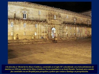 A la derecha el  Hostal de los Reyes Católicos, construido en el siglo XV coincidiendo con el descubrimiento de América en 1492 por orden de los Reyes Católicos. En la actualidad es un hotel Parador Nacional, pero cuando  fue construido era un Hospital para peregrinos y pobres que venían a Santiago en peregrinación. 