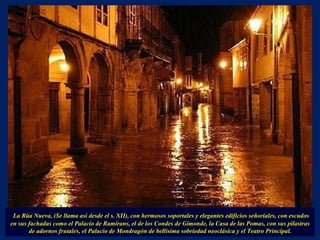 La Rúa Nueva, (Se llama así desde el s. XII), con hermosos soportales y elegantes edificios señoriales, con escudos en sus fachadas como el Palacio de Ramirans, el de los Condes de Gimonde, la Casa de las Pomas, con sus pilastras de adornos frutales, el Palacio de Mondragón de bellísima sobriedad neoclásica y el Teatro Principal. 