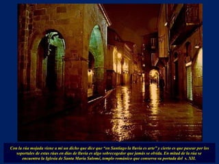 Con la rúa mojada viene a mí un dicho que dice que “en Santiago la lluvia es arte” y cierto es que pasear por los soportales de estas rúas en días de lluvia es algo sobrecogedor que jamás se olvida.   En mitad de la rúa se  encuentra la Iglesia de Santa María Salomé, templo románico que conserva su portada del  s. XII.  