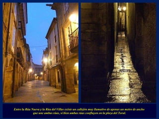 Entre la Rúa Nueva y la Rúa del Villas existe un callejón muy llamativo de apenas un metro de ancho  que une ambas rúas, si bien ambas rúas confluyen en la plaza del Toral. 