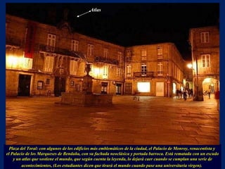 Plaza del Toral: con algunos de los edificios más emblemáticos de la ciudad, el Palacio de Monroy, renacentista y  el Palacio de los Marqueses de Bendaña, con su fachada neoclásica y portada barroca. Está rematada con un escudo y un atlas que sostiene el mundo, que según cuenta la leyenda, lo dejará caer cuando se cumplan una serie de acontecimientos, (Los estudiantes dicen que tirará el mundo cuando pase una universitaria virgen).   . Atlas 