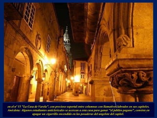 en el nº 15 "La Casa de Varela", con precioso soportal entre columnas con llamativos labrados en sus capiteles. Anécdota: Algunos estudiantes anticlericales se acercan a esta casa para ganar "el jubileo pagano", consiste en apagar un cigarrillo encendido en las posaderas del angelote del capitel.  . 