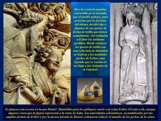Dice la creencia popular, convertida ya en leyenda, que el pueblo gallego, para protestar por la decisión del obispo, decidió dar a algunos de sus quesos la forma de tetilla que tienen  actualmente. Así restituían a Esther los atributos perdidos. Desde entonces los quesos de tetilla son una seña más de identidad en Galicia y los mutilados pechos de Esther, una leyenda que se cuenta en voz baja a los visitantes de la Catedral. Es famosa esta escena en la que Daniel  (Danieliño para los gallegos) sonríe a la reina Esther (Frente a él), aunque algunos creen que la figura representa a la reina de Saba. Las autoridades eclesiásticas, escandalizadas por las amplias formas de Esther y por la pícara mirada de Daniel, ordenaron reducir el tamaño de los pechos de la reina. . 