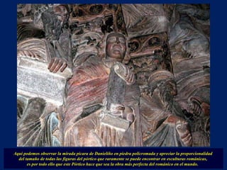 Aquí podemos observar la mirada pícara de Danieliño en piedra policromada y apreciar la proporcionalidad  del tamaño de todas las figuras del pórtico que raramente se puede encontrar en esculturas románicas,  es por todo ello que este Pórtico hace que sea la obra más perfecta del románico en el mundo.  