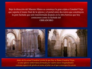 Bajo la dirección del Maestro Mateo se construye la gran cripta o Catedral Vieja  que soporta el tramo final de la iglesia y el portal entre dos torres que constituyen  la gran fachada que será transformada después en la obra barroca que hoy  conocemos como la fachada del  OBRADOIRO Antes de la actual Catedral existía la que hoy se llama Catedral Vieja,  es una iglesia subterránea formada por cuatro naves longitudinales  con una especie de girola en torno al pilar en el que convergen los arcos. . 