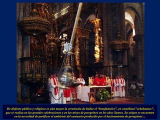 De disfrute público y religioso es aún mayor la ceremonia de bailar el “botafumeiro”, en castellano"echahumos", que se realiza en las grandes celebraciones y en las misas de peregrinos en los años Santos. Su origen se encuentra en la necesidad de purificar el ambiente del santuario producido por el hacinamiento de peregrinos ... 
