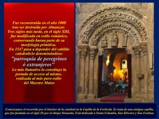   Fue reconstruida en el año 1000  tras ser destruida por Almanzor.  Tres siglos más tarde, en el siglo XIII,  fue modificada en estilo románico, conservando buena parte de su morfología primitiva.  En 1547 pasa a depender del cabildo catedralicio denominándose: "parroquia de peregrinos  ó extranjeros"   Lo más llamativo lo constituye la portada de acceso al mismo,  realizada al más puro estilo  del Maestro Mateo Comenzamos el recorrido por el interior de la catedral en la Capilla de la Corticela. Se trata de una antigua capilla, que fue fundada en el siglo IX por el obispo Sisnando. Está dedicada a Santa Columba, San Silvestre y San Esteban. . 