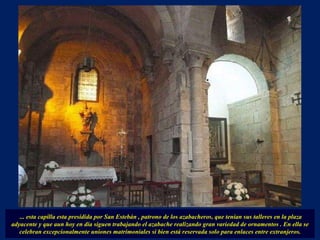 ... esta capilla esta presidida por San Estebán , patrono de los azabacheros, que tenían sus talleres en la plaza adyacente y que aun hoy en día siguen trabajando el azabache realizando gran variedad de ornamentos . En ella se celebran excepcionalmente uniones matrimoniales si bien está reservada solo para enlaces entre extranjeros. 