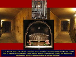 Ya en el recinto interno de la catedral,   ocupando el espacio central de la cabecera y en un plano inferior al nivel del suelo del templo se halla la tumba del Apóstol Santiago. Mediante unas escaleras se atraviesa bajo el altar mayor,  pasando ante el mausoleo romano donde apareció la tumba apostólica ... 
