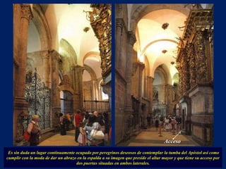 Es sin duda un lugar continuamente ocupado por peregrinos deseosos de contemplar la tumba del Apóstol así como cumplir con la moda de dar un abrazo en la espalda a su imagen que preside el altar mayor y que tiene su acceso por dos puertas situadas en ambos laterales. . Acceso 