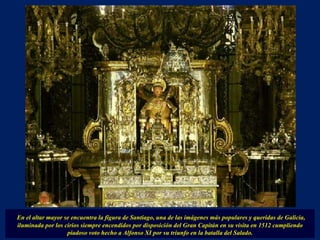 En el altar mayor se encuentra la figura de Santiago, una de las imágenes más populares y queridas de Galicia, iluminada por los cirios siempre encendidos por disposición del Gran Capitán en su visita en 1512 cumpliendo piadoso voto hecho a Alfonso XI por su triunfo en la batalla del Salado. 