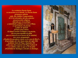 La verdadera Puerta Santa  se encuentra en el ábside.   La Puerta Santa permanece abierta  cada Año Jubilar Compostelano.  El 31 de diciembre del año anterior  una procesión religiosa  liderada por el arzobispo  y autoridades políticas (A veces el Rey),  se aproximan a la puerta  y piden al Apóstol  permiso para entrar.  El ritual consiste en llamar a la puerta,  con un gran martillo de plata  que se conserva en el tesoro de la catedral,  tres veces, pregutando:  ¿Pueden los pecadores entrar en la casa de Dios?... El previlegio del Año Santo data del siglo XII,  mediante bula del Papa Alejandro III,  sobre una idea anterior del Papa Calixto II  y se celebra cada vez que el 25 de julio  (Festividad de Santiago) coincide en domingo. . 