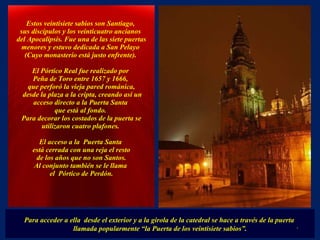 Para acceder a ella  desde el exterior y a la girola de la catedral se hace a través de la puerta  llamada popularmente “la Puerta de los veintisiete sabios”. Estos veintisiete sabios son Santiago,  sus discípulos y los veinticuatro ancianos  del Apocalipsis. Fue una de las siete puertas menores y estuvo dedicada a San Pelayo  (Cuyo monasterio está justo enfrente).    El Pórtico Real fue realizado por  Peña de Toro entre 1657 y 1666,  que perforó la vieja pared románica, desde la plaza a la cripta, creando así un acceso directo a la Puerta Santa  que está al fondo.  Para decorar los costados de la puerta se utilizaron cuatro plafones.  El acceso a la  Puerta Santa  está cerrada con una reja el resto de los años que no son Santos.  Al conjunto también se le llama  el  Pórtico de Perdón. . 