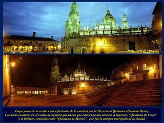 Empezamos el recorrido a las 4 fachadas de la catedral por la Plaza de la Quintana (Fachada Oeste). Con unas escaleras en el centro de la plaza que hacen que ésta tenga dos niveles: el superior, "Quintana de Vivos"  y el inferior, conocido como "Quintana de Mortos",  que fué la antigua necrópolis de la ciudad. . 