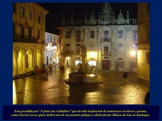 Esta presidida por “A fonte dos Cabaliños” que ha sido inspiración de numerosos escritores y poetas,  como García Lorca, quien dedicó uno de sus poemas gallegos a dicha fuente (Danza da Lúa en Santiago).  