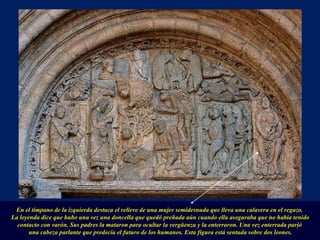 En el tímpano de la izquierda destaca el relieve de una mujer semidesnuda que lleva una calavera en el regazo.  La leyenda dice que hubo una vez una doncella que quedó preñada aún cuando ella aseguraba que no había tenido contacto con varón. Sus padres la mataron para ocultar la vergüenza y la enterraron. Una vez enterrada parió  una cabeza parlante que predecía el futuro de los humanos. Esta figura está sentada sobre dos leones. . 