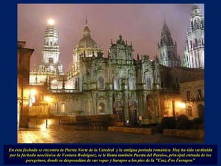 En esta fachada se encontra la Puerta Norte de la Catedral  y la antigua portada románica. Hoy ha sido sustituida por la fachada neoclásica de Ventura Rodríguez, se le llama también Puerta del Paraíso, principal entrada de los peregrinos, donde se desprendían de sus ropas y harapos a los pies de la "Cruz d'os Farrapos" 