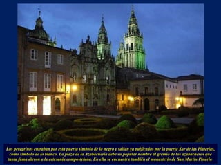 Los peregrinos entraban por esta puerta símbolo de lo negro y salían ya puificados por la puerta Sur de las Platerías, como símbolo de lo blanco. La plaza de la Azabachería debe su popular nombre al gremio de los azabacheros que tanta fama dieron a la artesanía compostelana. En ella se encuentra también el monasterio de San Martín Pinario  